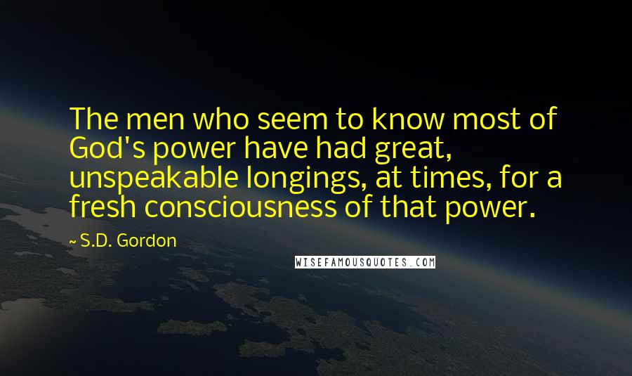 S.D. Gordon Quotes: The men who seem to know most of God's power have had great, unspeakable longings, at times, for a fresh consciousness of that power.