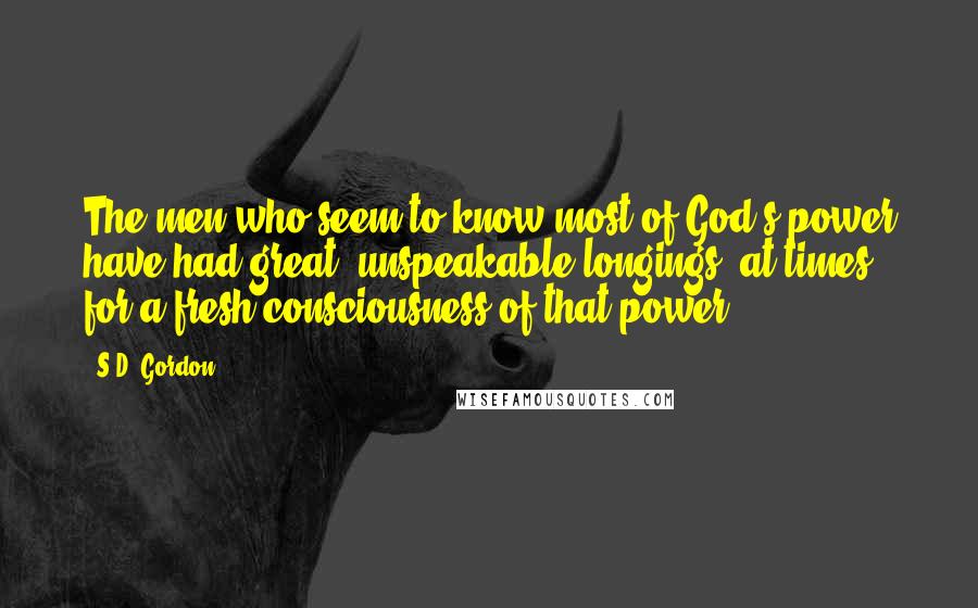 S.D. Gordon Quotes: The men who seem to know most of God's power have had great, unspeakable longings, at times, for a fresh consciousness of that power.