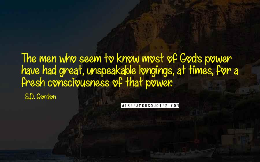 S.D. Gordon Quotes: The men who seem to know most of God's power have had great, unspeakable longings, at times, for a fresh consciousness of that power.