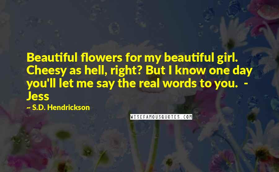 S.D. Hendrickson Quotes: Beautiful flowers for my beautiful girl. Cheesy as hell, right? But I know one day you'll let me say the real words to you. - Jess