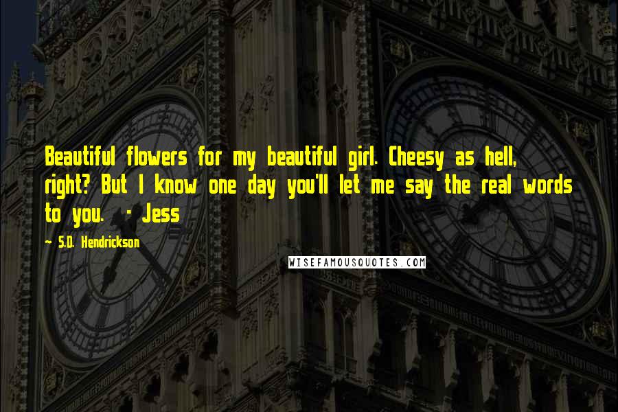 S.D. Hendrickson Quotes: Beautiful flowers for my beautiful girl. Cheesy as hell, right? But I know one day you'll let me say the real words to you. - Jess