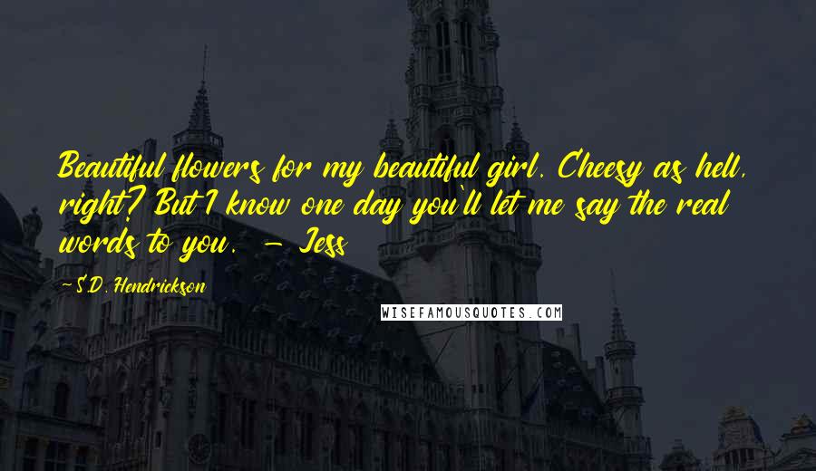 S.D. Hendrickson Quotes: Beautiful flowers for my beautiful girl. Cheesy as hell, right? But I know one day you'll let me say the real words to you. - Jess