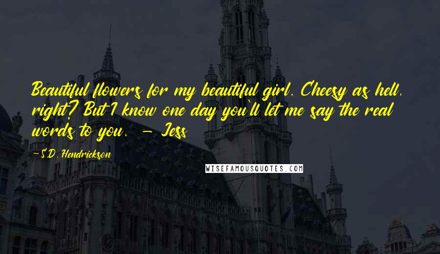 S.D. Hendrickson Quotes: Beautiful flowers for my beautiful girl. Cheesy as hell, right? But I know one day you'll let me say the real words to you.  - Jess