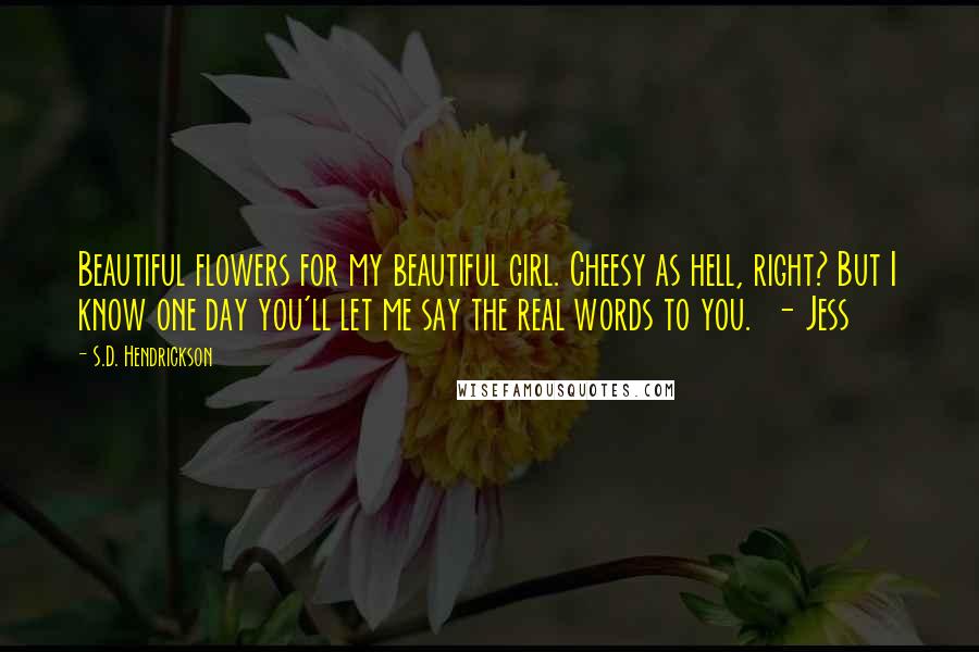 S.D. Hendrickson Quotes: Beautiful flowers for my beautiful girl. Cheesy as hell, right? But I know one day you'll let me say the real words to you. - Jess