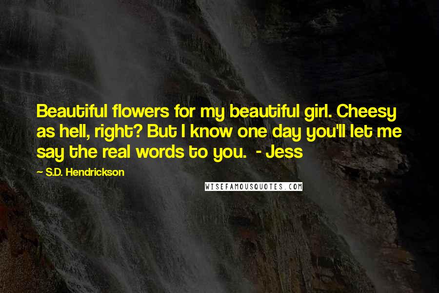 S.D. Hendrickson Quotes: Beautiful flowers for my beautiful girl. Cheesy as hell, right? But I know one day you'll let me say the real words to you. - Jess