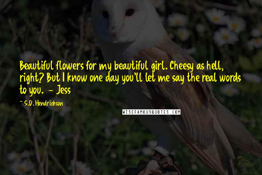 S.D. Hendrickson Quotes: Beautiful flowers for my beautiful girl. Cheesy as hell, right? But I know one day you'll let me say the real words to you. - Jess
