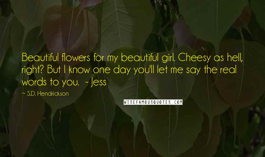 S.D. Hendrickson Quotes: Beautiful flowers for my beautiful girl. Cheesy as hell, right? But I know one day you'll let me say the real words to you. - Jess