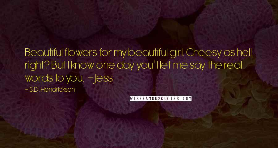 S.D. Hendrickson Quotes: Beautiful flowers for my beautiful girl. Cheesy as hell, right? But I know one day you'll let me say the real words to you.  - Jess