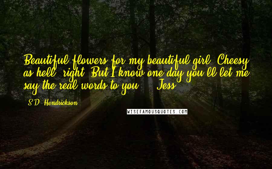 S.D. Hendrickson Quotes: Beautiful flowers for my beautiful girl. Cheesy as hell, right? But I know one day you'll let me say the real words to you. - Jess