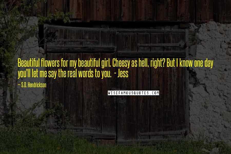 S.D. Hendrickson Quotes: Beautiful flowers for my beautiful girl. Cheesy as hell, right? But I know one day you'll let me say the real words to you. - Jess