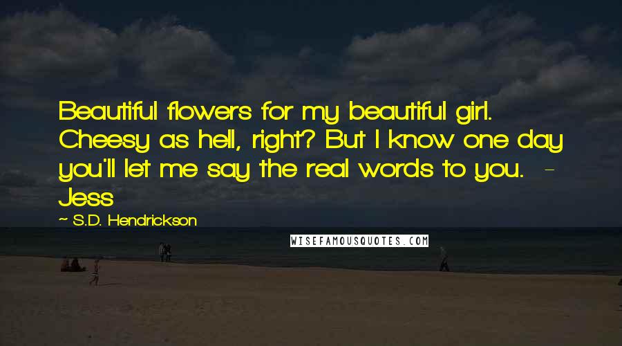 S.D. Hendrickson Quotes: Beautiful flowers for my beautiful girl. Cheesy as hell, right? But I know one day you'll let me say the real words to you. - Jess