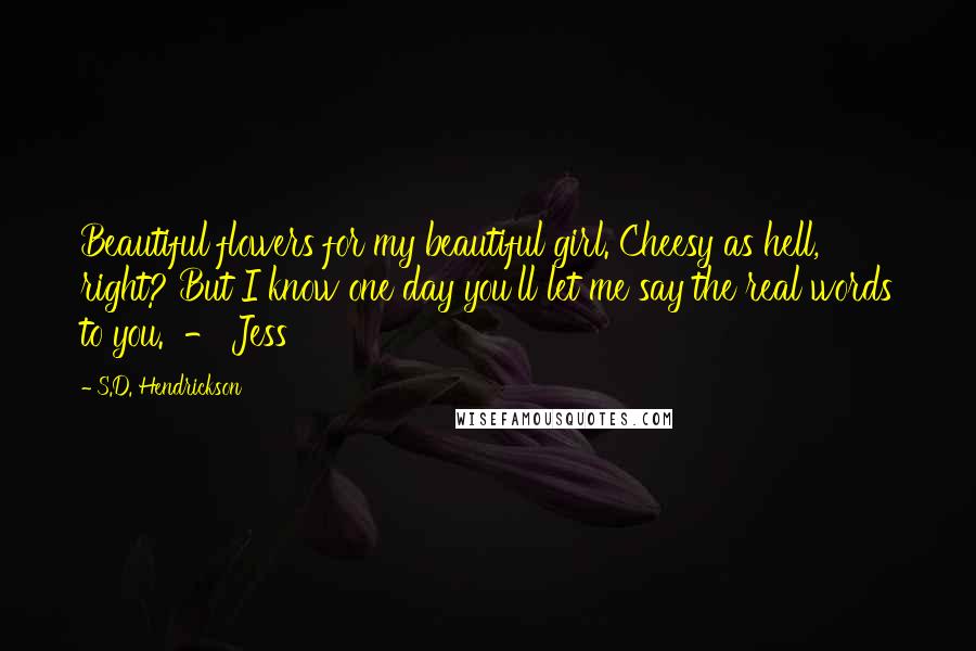 S.D. Hendrickson Quotes: Beautiful flowers for my beautiful girl. Cheesy as hell, right? But I know one day you'll let me say the real words to you.  - Jess