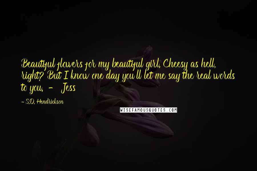 S.D. Hendrickson Quotes: Beautiful flowers for my beautiful girl. Cheesy as hell, right? But I know one day you'll let me say the real words to you. - Jess