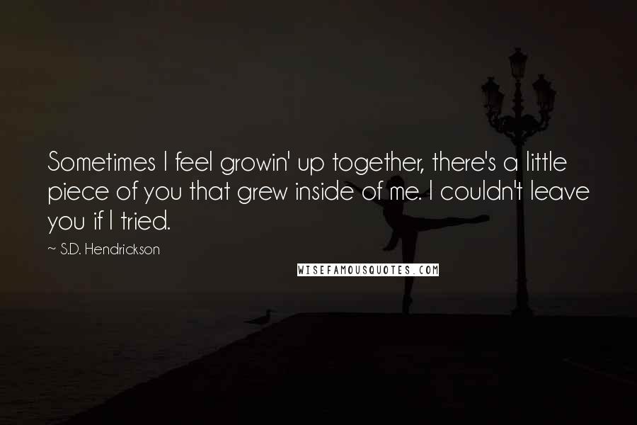 S.D. Hendrickson Quotes: Sometimes I feel growin' up together, there's a little piece of you that grew inside of me. I couldn't leave you if I tried.