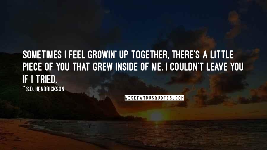 S.D. Hendrickson Quotes: Sometimes I feel growin' up together, there's a little piece of you that grew inside of me. I couldn't leave you if I tried.