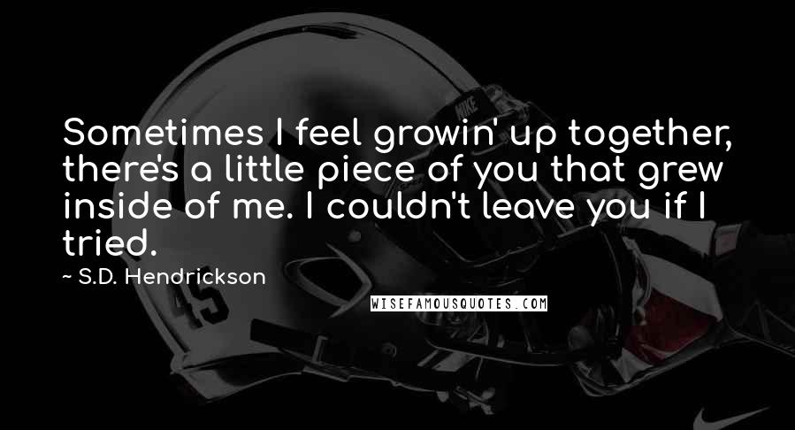 S.D. Hendrickson Quotes: Sometimes I feel growin' up together, there's a little piece of you that grew inside of me. I couldn't leave you if I tried.