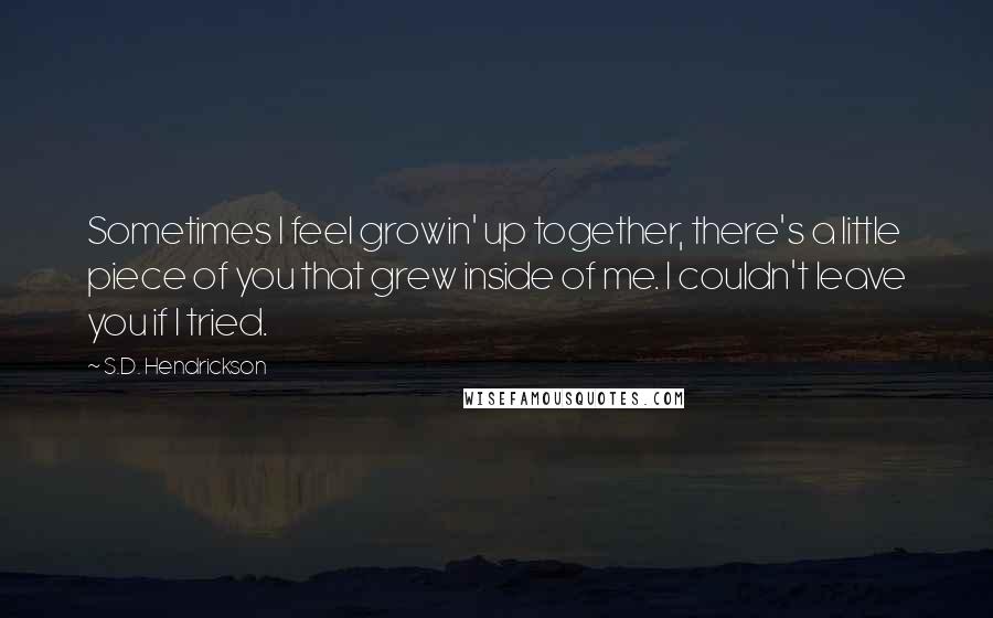 S.D. Hendrickson Quotes: Sometimes I feel growin' up together, there's a little piece of you that grew inside of me. I couldn't leave you if I tried.