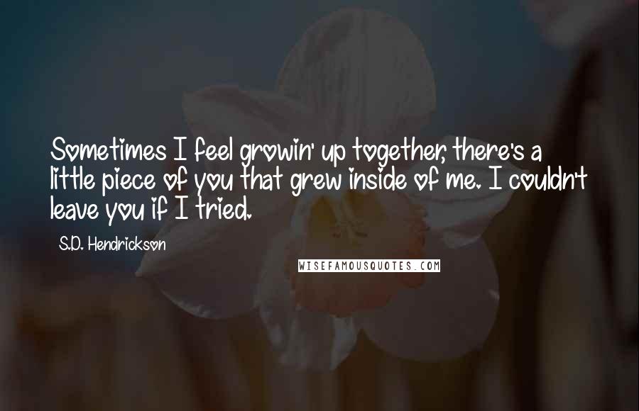 S.D. Hendrickson Quotes: Sometimes I feel growin' up together, there's a little piece of you that grew inside of me. I couldn't leave you if I tried.