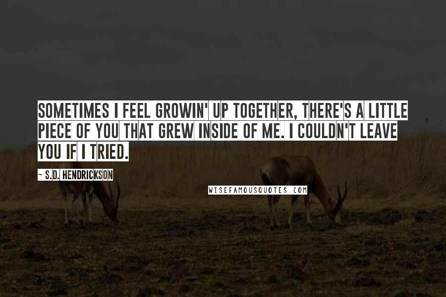 S.D. Hendrickson Quotes: Sometimes I feel growin' up together, there's a little piece of you that grew inside of me. I couldn't leave you if I tried.