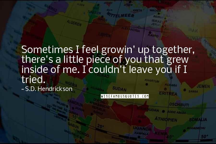 S.D. Hendrickson Quotes: Sometimes I feel growin' up together, there's a little piece of you that grew inside of me. I couldn't leave you if I tried.