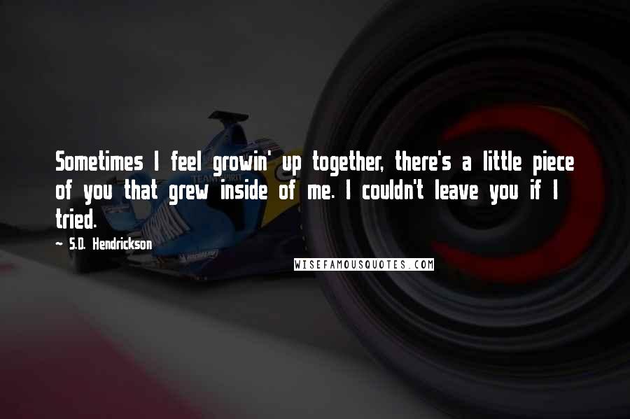 S.D. Hendrickson Quotes: Sometimes I feel growin' up together, there's a little piece of you that grew inside of me. I couldn't leave you if I tried.