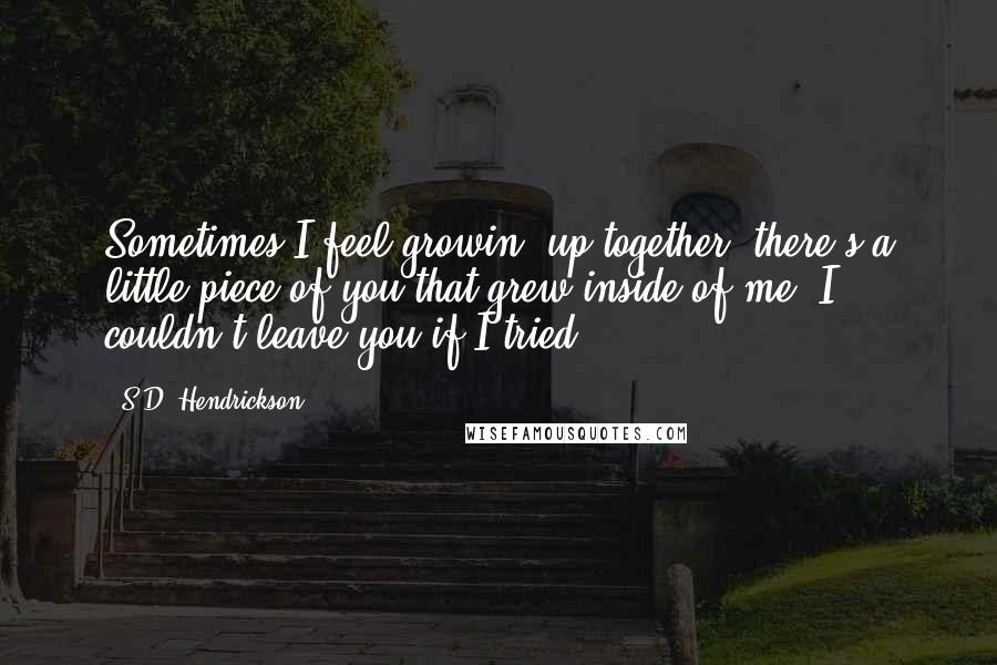S.D. Hendrickson Quotes: Sometimes I feel growin' up together, there's a little piece of you that grew inside of me. I couldn't leave you if I tried.