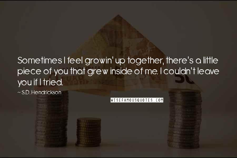 S.D. Hendrickson Quotes: Sometimes I feel growin' up together, there's a little piece of you that grew inside of me. I couldn't leave you if I tried.