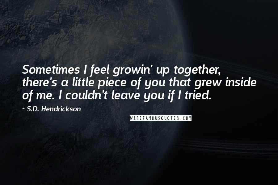 S.D. Hendrickson Quotes: Sometimes I feel growin' up together, there's a little piece of you that grew inside of me. I couldn't leave you if I tried.