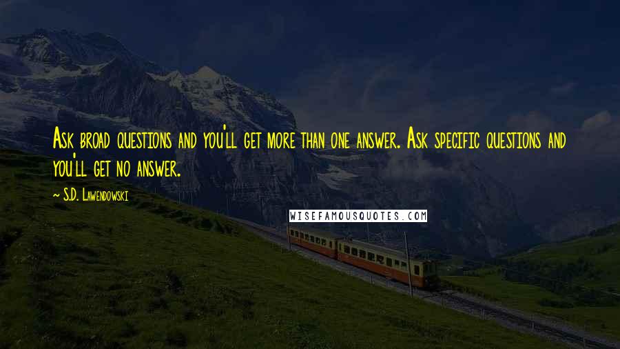 S.D. Lawendowski Quotes: Ask broad questions and you'll get more than one answer. Ask specific questions and you'll get no answer.