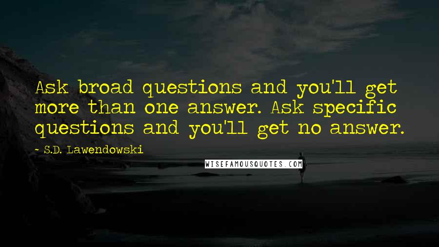 S.D. Lawendowski Quotes: Ask broad questions and you'll get more than one answer. Ask specific questions and you'll get no answer.