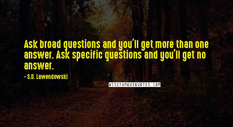 S.D. Lawendowski Quotes: Ask broad questions and you'll get more than one answer. Ask specific questions and you'll get no answer.