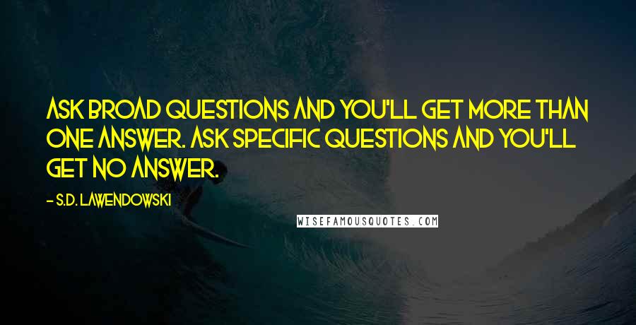 S.D. Lawendowski Quotes: Ask broad questions and you'll get more than one answer. Ask specific questions and you'll get no answer.