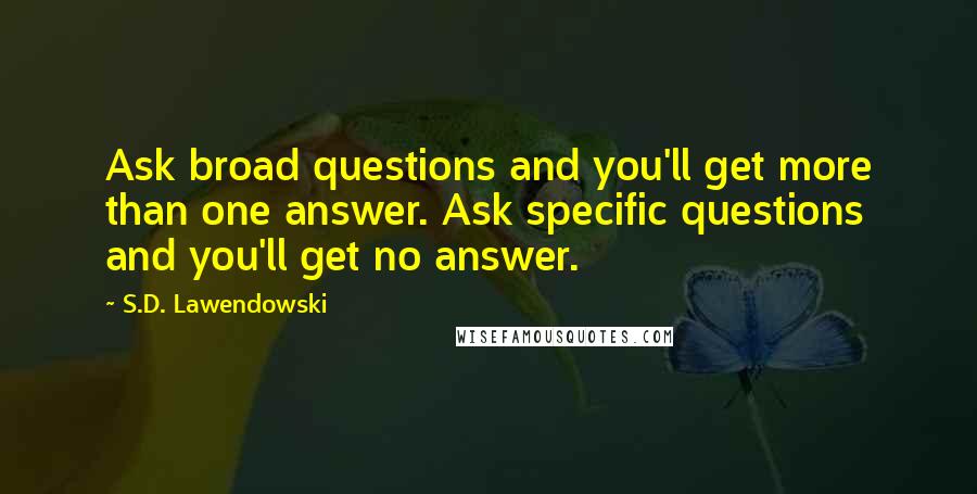 S.D. Lawendowski Quotes: Ask broad questions and you'll get more than one answer. Ask specific questions and you'll get no answer.