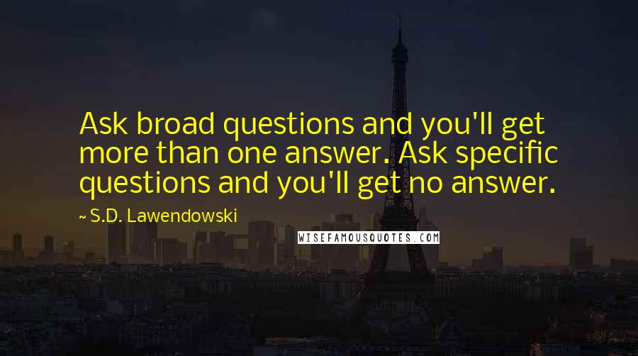 S.D. Lawendowski Quotes: Ask broad questions and you'll get more than one answer. Ask specific questions and you'll get no answer.