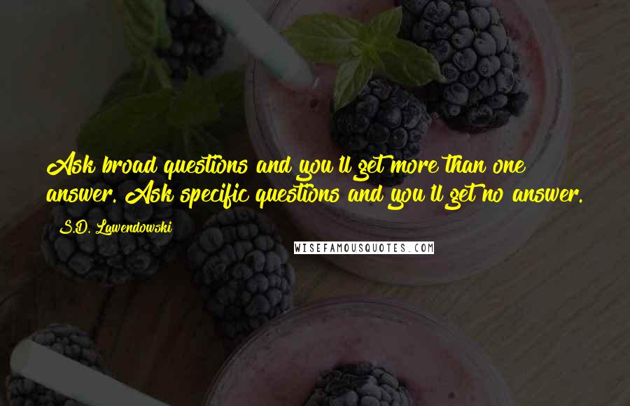 S.D. Lawendowski Quotes: Ask broad questions and you'll get more than one answer. Ask specific questions and you'll get no answer.