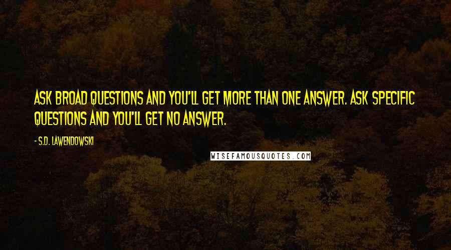 S.D. Lawendowski Quotes: Ask broad questions and you'll get more than one answer. Ask specific questions and you'll get no answer.