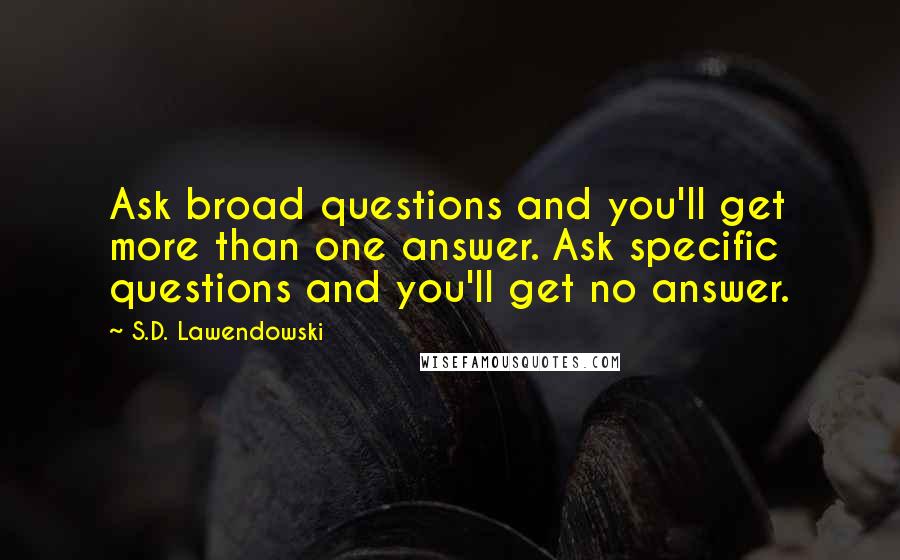 S.D. Lawendowski Quotes: Ask broad questions and you'll get more than one answer. Ask specific questions and you'll get no answer.