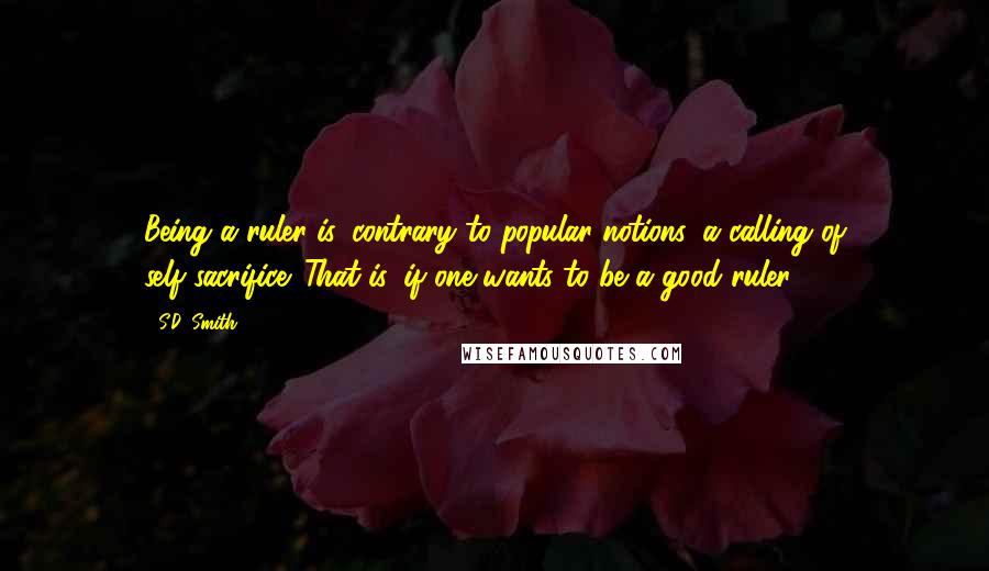 S.D. Smith Quotes: Being a ruler is, contrary to popular notions, a calling of self-sacrifice. That is, if one wants to be a good ruler.