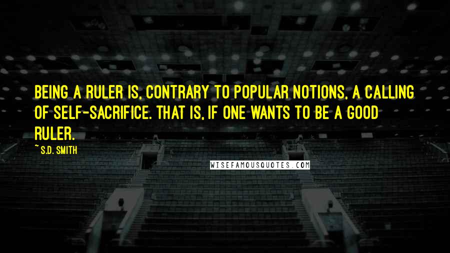 S.D. Smith Quotes: Being a ruler is, contrary to popular notions, a calling of self-sacrifice. That is, if one wants to be a good ruler.