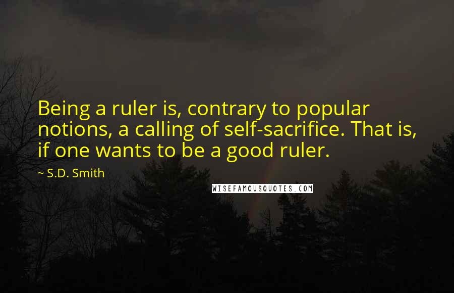 S.D. Smith Quotes: Being a ruler is, contrary to popular notions, a calling of self-sacrifice. That is, if one wants to be a good ruler.
