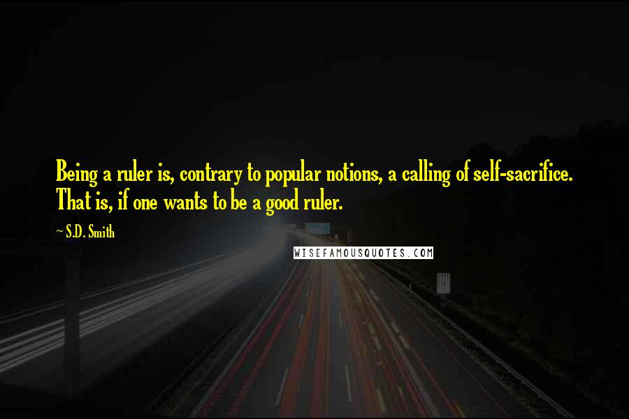 S.D. Smith Quotes: Being a ruler is, contrary to popular notions, a calling of self-sacrifice. That is, if one wants to be a good ruler.