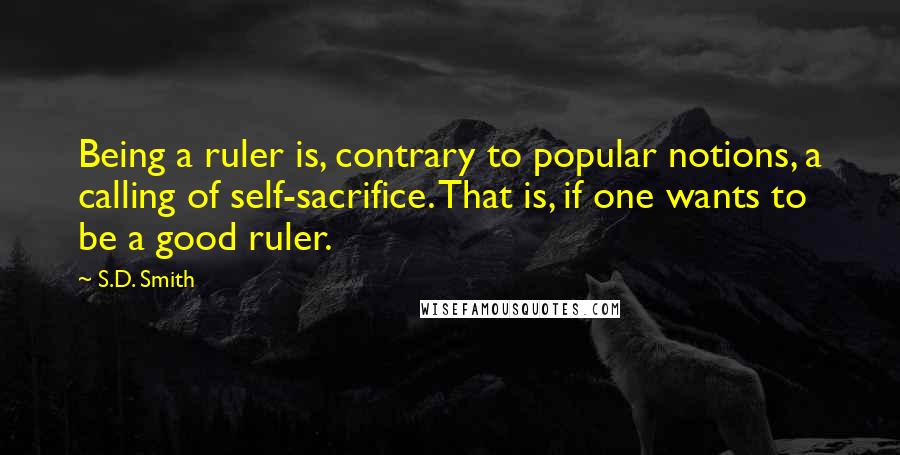 S.D. Smith Quotes: Being a ruler is, contrary to popular notions, a calling of self-sacrifice. That is, if one wants to be a good ruler.