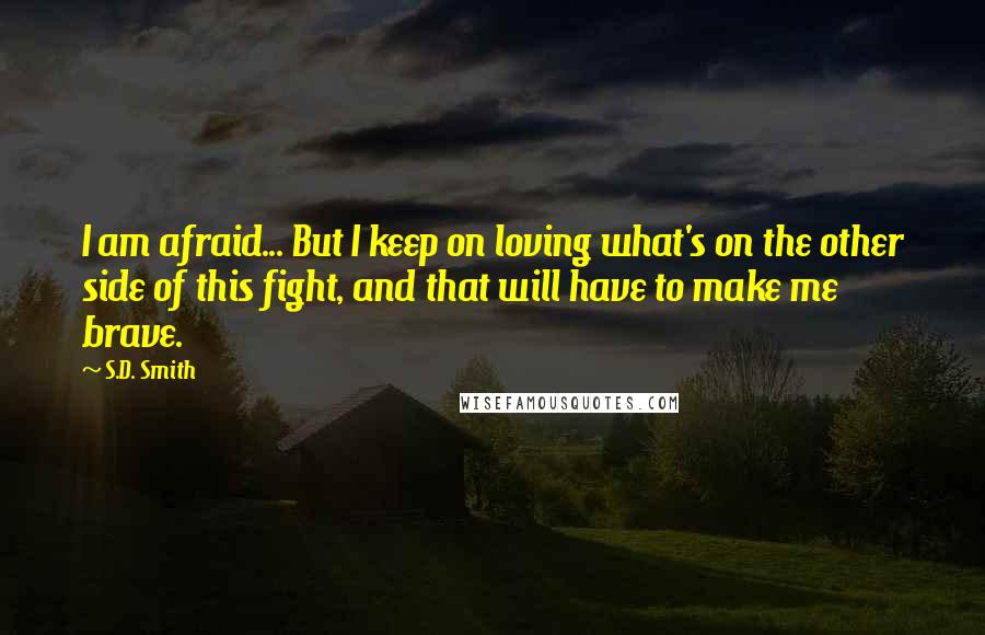 S.D. Smith Quotes: I am afraid... But I keep on loving what's on the other side of this fight, and that will have to make me brave.