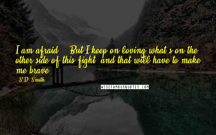 S.D. Smith Quotes: I am afraid... But I keep on loving what's on the other side of this fight, and that will have to make me brave.