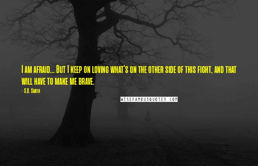 S.D. Smith Quotes: I am afraid... But I keep on loving what's on the other side of this fight, and that will have to make me brave.