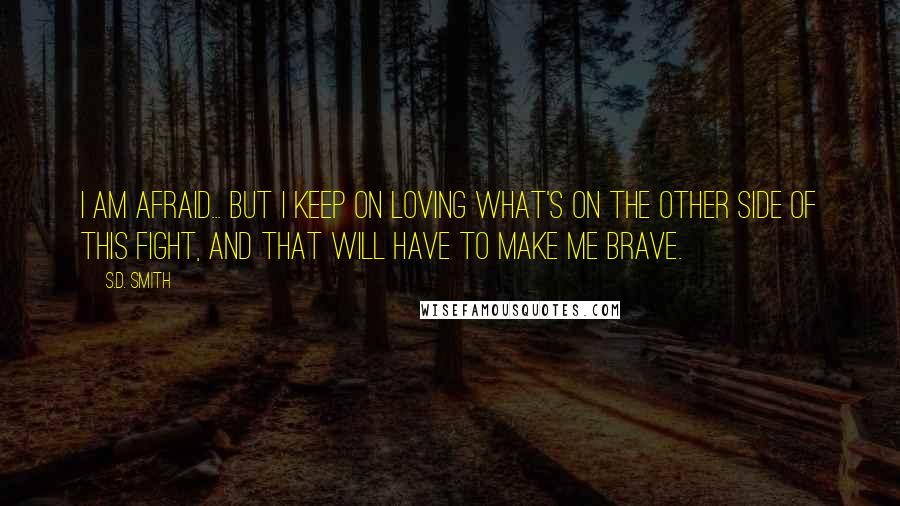 S.D. Smith Quotes: I am afraid... But I keep on loving what's on the other side of this fight, and that will have to make me brave.