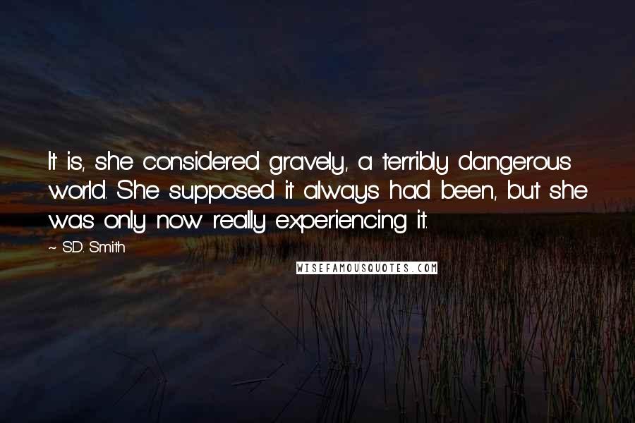 S.D. Smith Quotes: It is, she considered gravely, a terribly dangerous world. She supposed it always had been, but she was only now really experiencing it.