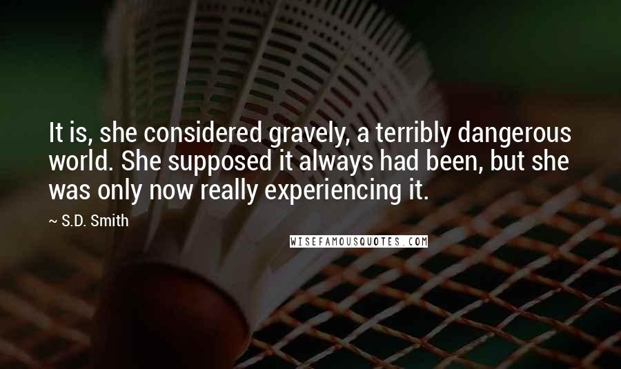 S.D. Smith Quotes: It is, she considered gravely, a terribly dangerous world. She supposed it always had been, but she was only now really experiencing it.