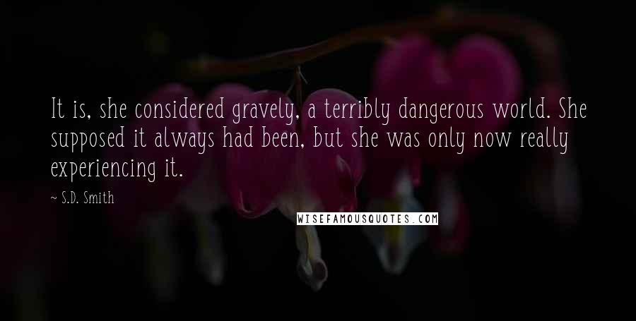 S.D. Smith Quotes: It is, she considered gravely, a terribly dangerous world. She supposed it always had been, but she was only now really experiencing it.