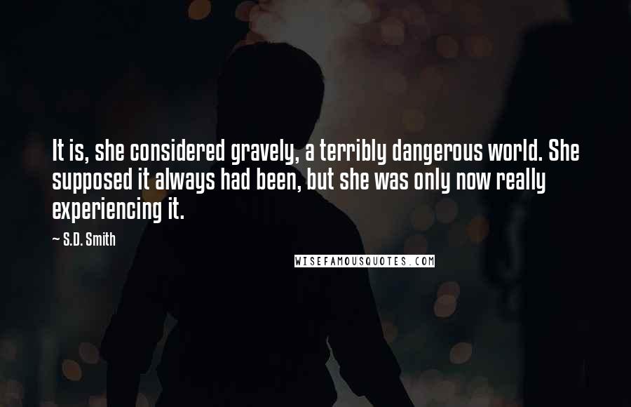 S.D. Smith Quotes: It is, she considered gravely, a terribly dangerous world. She supposed it always had been, but she was only now really experiencing it.